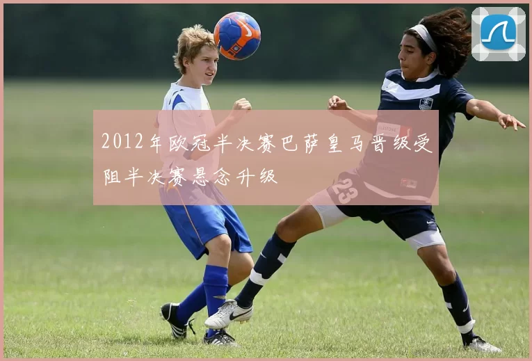 2012年欧冠半决赛巴萨皇马晋级受阻半决赛悬念升级