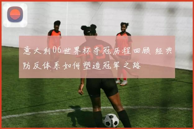 意大利06世界杯夺冠历程回顾 经典防反体系如何塑造冠军之路