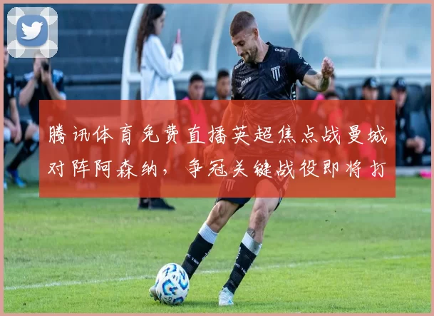 腾讯体育免费直播英超焦点战曼城对阵阿森纳，争冠关键战役即将打响。