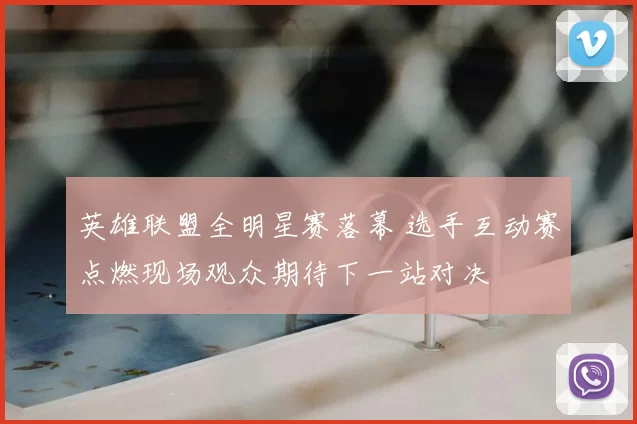 英雄联盟全明星赛落幕 选手互动赛点燃现场观众期待下一站对决