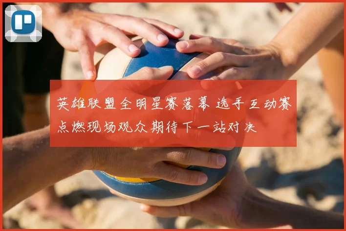 英雄联盟全明星赛落幕 选手互动赛点燃现场观众期待下一站对决