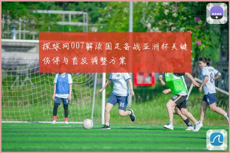 探球网007解读国足备战亚洲杯关键伤停与首发调整方案