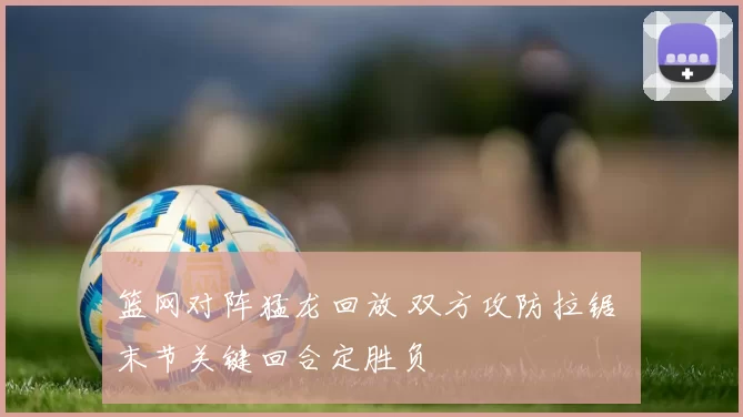 篮网对阵猛龙回放 双方攻防拉锯 末节关键回合定胜负