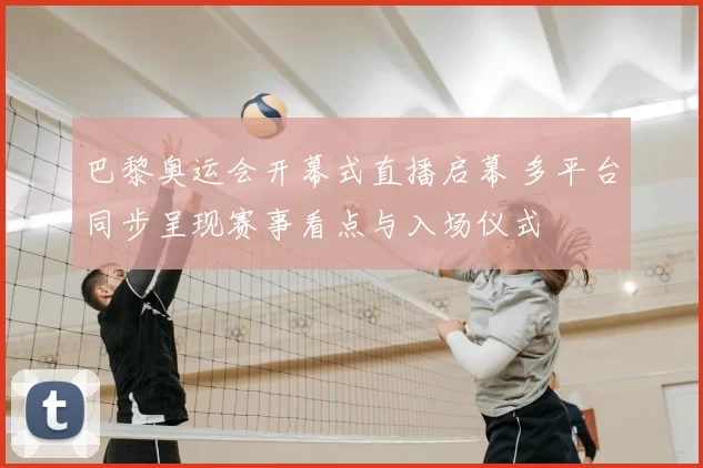 巴黎奥运会开幕式直播启幕 多平台同步呈现赛事看点与入场仪式