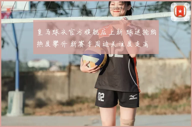 皇马球衣官方旗舰店上新 球迷抢购热度攀升 新赛季周边关注度走高