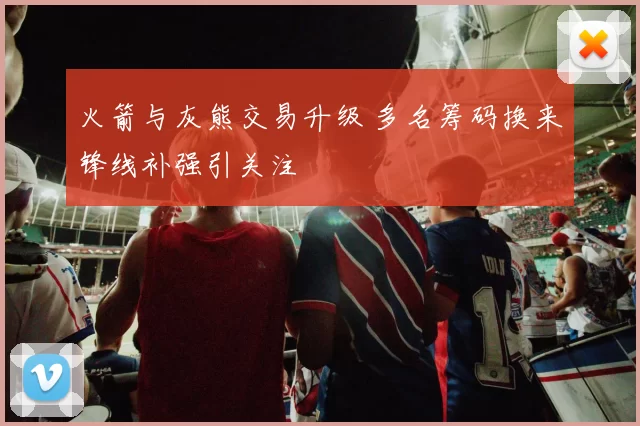 火箭与灰熊交易升级 多名筹码换来锋线补强引关注
