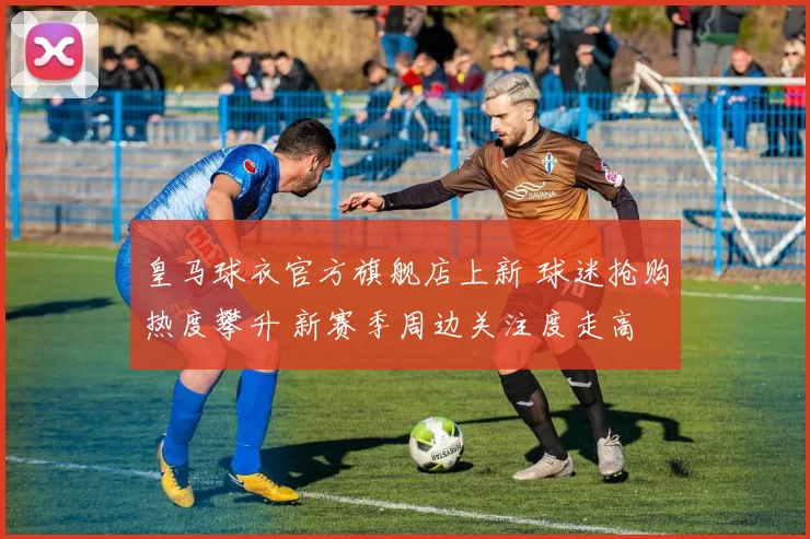 皇马球衣官方旗舰店上新 球迷抢购热度攀升 新赛季周边关注度走高