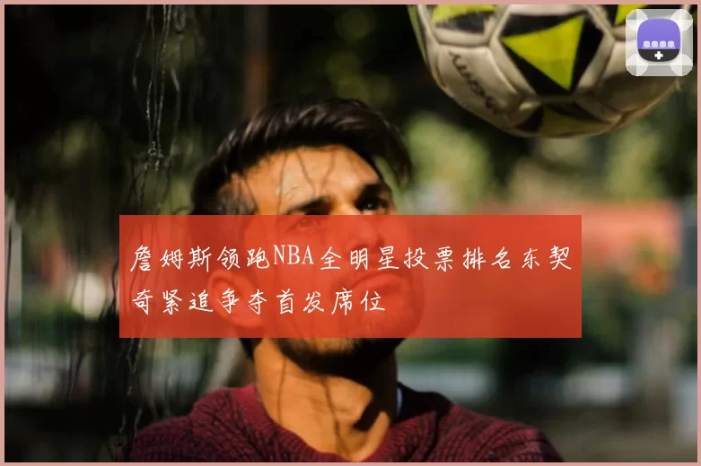 詹姆斯领跑NBA全明星投票排名东契奇紧追争夺首发席位