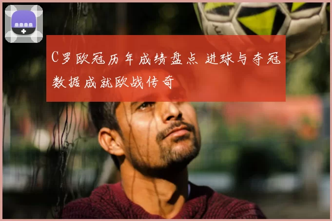 C罗欧冠历年成绩盘点 进球与夺冠数据成就欧战传奇