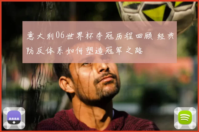 意大利06世界杯夺冠历程回顾 经典防反体系如何塑造冠军之路