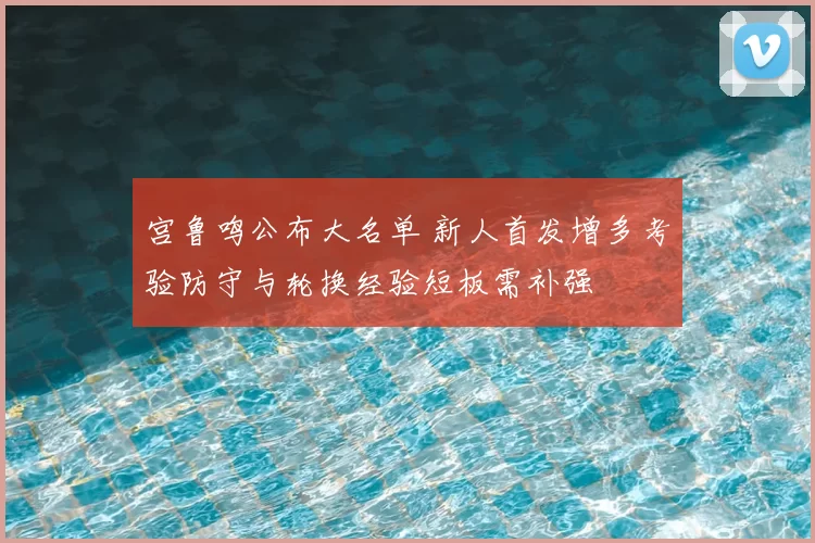 宫鲁鸣公布大名单 新人首发增多考验防守与轮换经验短板需补强