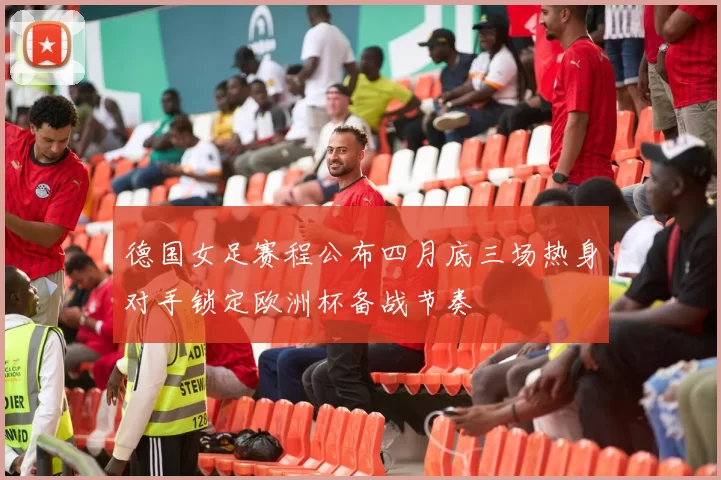 德国女足赛程公布四月底三场热身对手锁定欧洲杯备战节奏