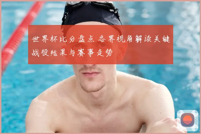 世界杯比分盘点 各界视角解读关键战役结果与赛事走势