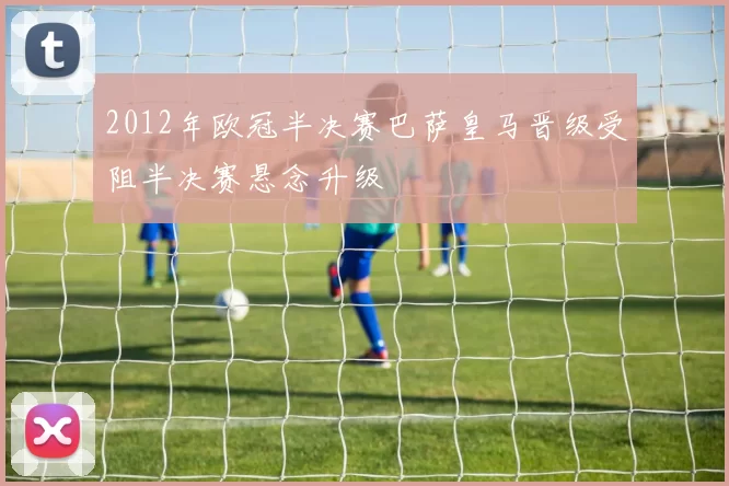 2012年欧冠半决赛巴萨皇马晋级受阻半决赛悬念升级