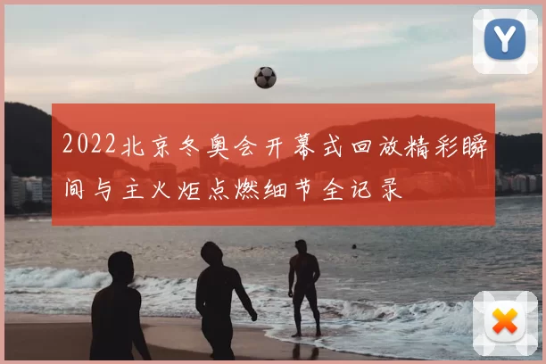 2022北京冬奥会开幕式回放精彩瞬间与主火炬点燃细节全记录