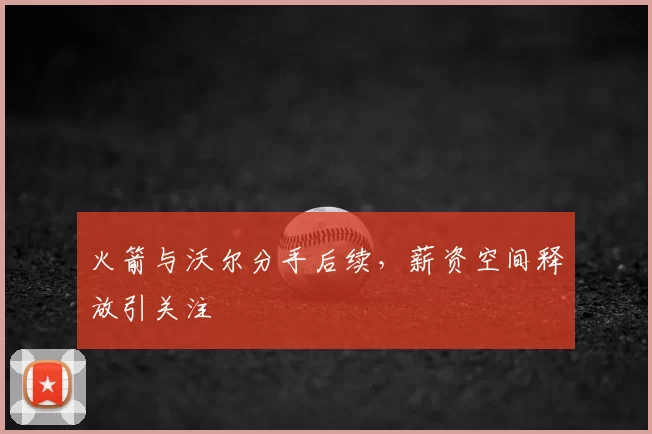 火箭与沃尔分手后续，薪资空间释放引关注