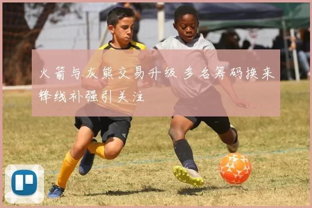 火箭与灰熊交易升级 多名筹码换来锋线补强引关注