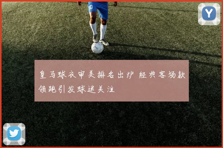 皇马球衣审美排名出炉 经典客场款领跑引发球迷关注