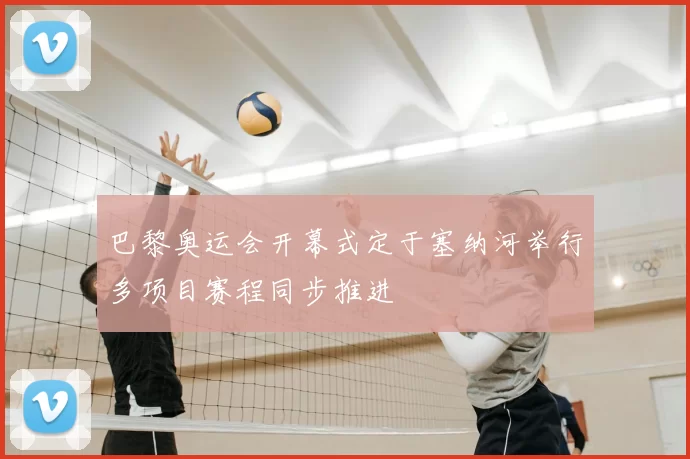 巴黎奥运会开幕式定于塞纳河举行多项目赛程同步推进