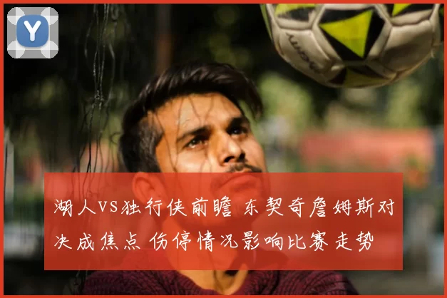 湖人vs独行侠前瞻 东契奇詹姆斯对决成焦点 伤停情况影响比赛走势