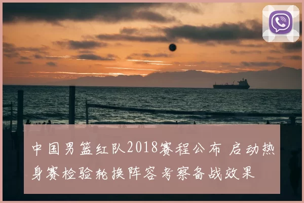 中国男篮红队2018赛程公布 启动热身赛检验轮换阵容考察备战效果