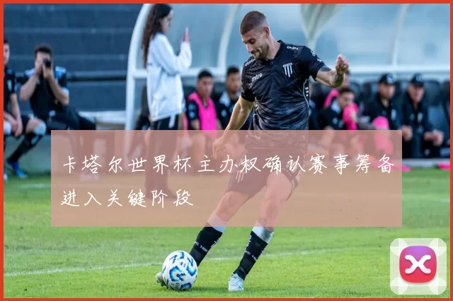 卡塔尔世界杯主办权确认赛事筹备进入关键阶段