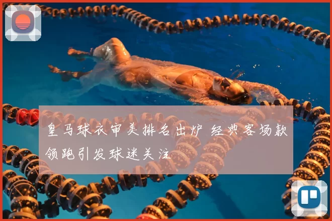 皇马球衣审美排名出炉 经典客场款领跑引发球迷关注