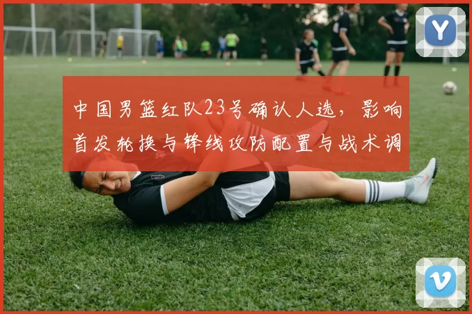 中国男篮红队23号确认人选,影响首发轮换与锋线攻防配置与战术调整
