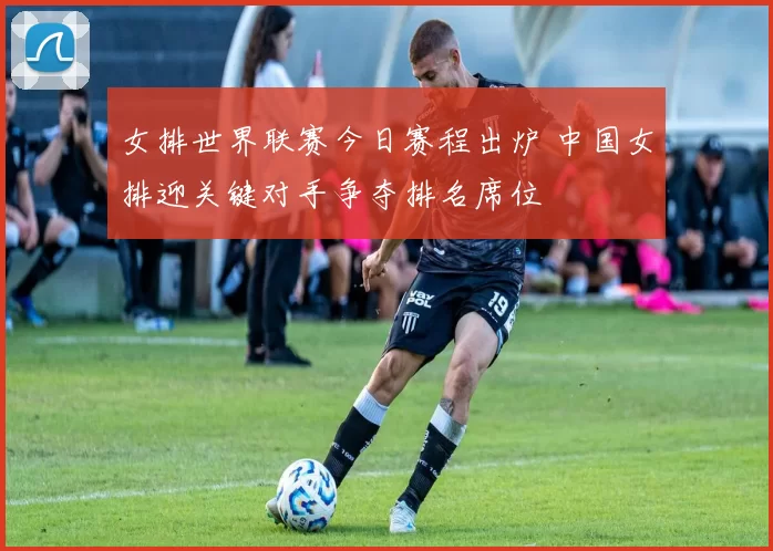 女排世界联赛今日赛程出炉 中国女排迎关键对手争夺排名席位