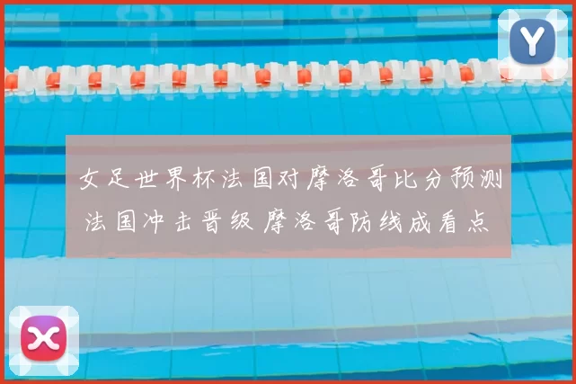 女足世界杯法国对摩洛哥比分预测 法国冲击晋级 摩洛哥防线成看点