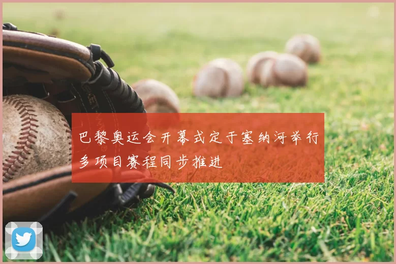 巴黎奥运会开幕式定于塞纳河举行多项目赛程同步推进