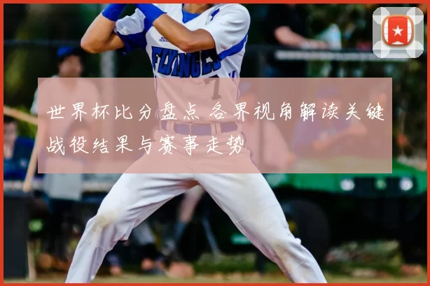 世界杯比分盘点 各界视角解读关键战役结果与赛事走势