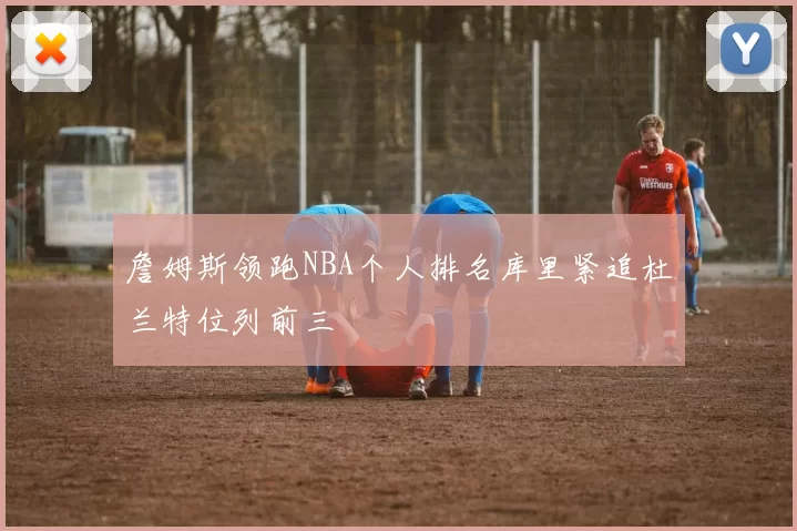 詹姆斯领跑NBA个人排名库里紧追杜兰特位列前三