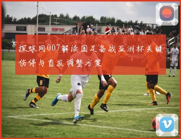 探球网007解读国足备战亚洲杯关键伤停与首发调整方案